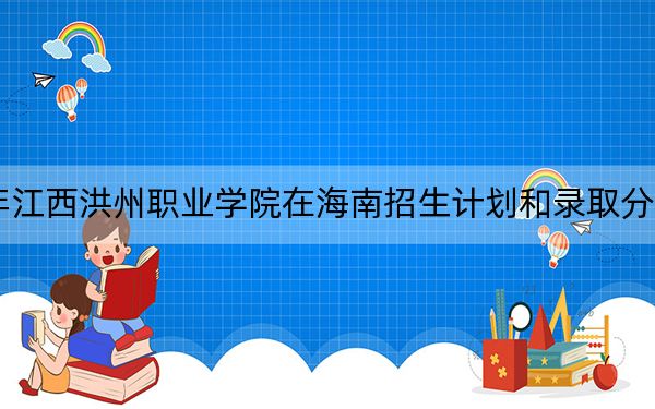 2024年江西洪州职业学院在海南招生计划和录取分数线是多少?海南考生2025年参考