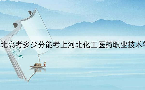 河北高考多少分能考上河北化工医药职业技术学院？2024年历史类投档线402分 物理类422分