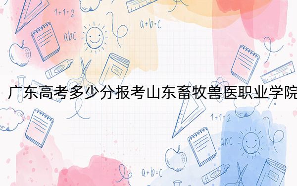 广东高考多少分报考山东畜牧兽医职业学院？附2022-2024年最低录取分数线