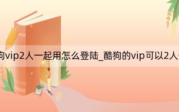 酷狗vip2人一起用怎么登陆_酷狗的vip可以2人一起用吗