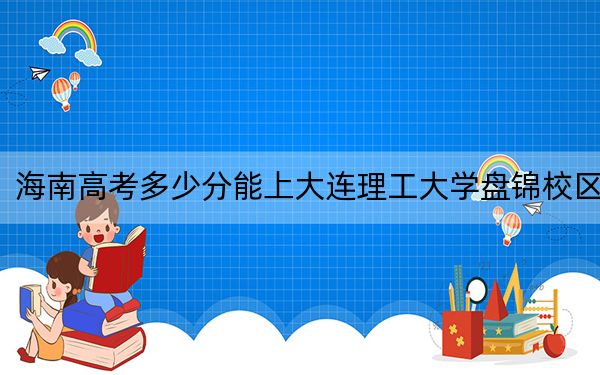 海南高考多少分能上大连理工大学盘锦校区？2024年最低录取分数线670分