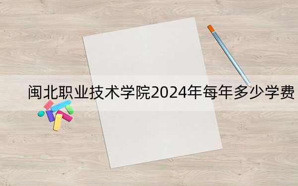 闽北职业技术学院2024年每年多少学费？每年6000元（供湖南考生参考）
