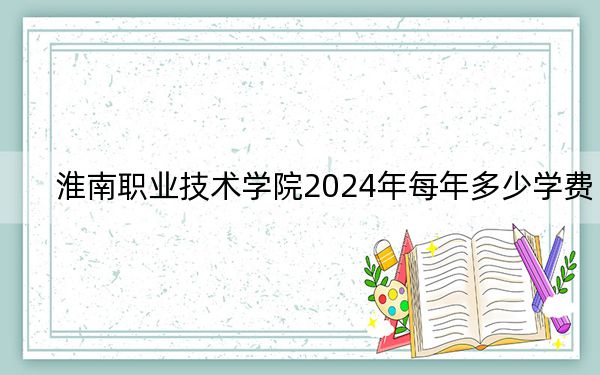 淮南职业技术学院2024年每年多少学费?每年6000元(供内蒙考生参考)
