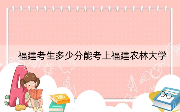 福建考生多少分能考上福建农林大学？2024年历史类527分 物理类投档线555分