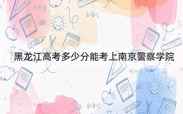 黑龙江高考多少分能考上南京警察学院？附2022-2024年最低录取分数线