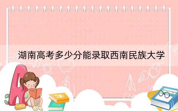 湖南高考多少分能录取西南民族大学？附带近三年最低录取分数线