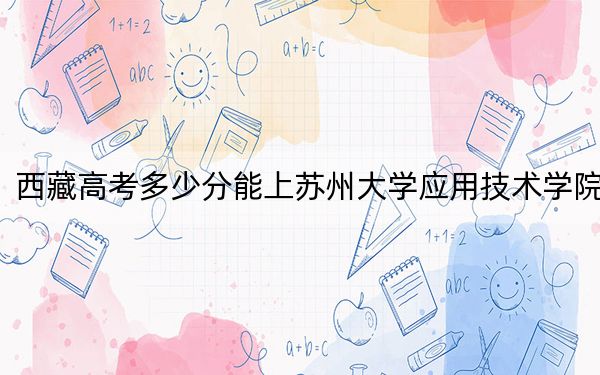 西藏高考多少分能上苏州大学应用技术学院？附2022-2024年最低录取分数线