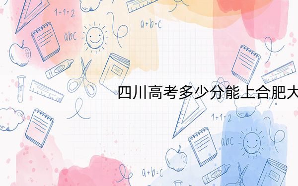 四川高考多少分能上合肥大学?2024年文科517分 理科最低525分