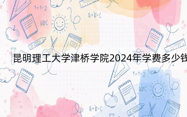 昆明理工大学津桥学院2024年学费多少钱？每年20000元到22000元（各专业收费标准）