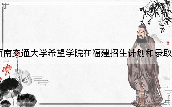 2024年西南交通大学希望学院在福建招生计划和录取分数线是多少？福建考生2025年参考
