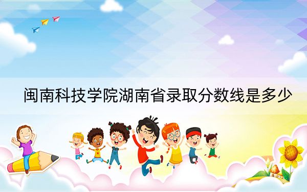 闽南科技学院湖南省录取分数线是多少?2025年湖南考生参考