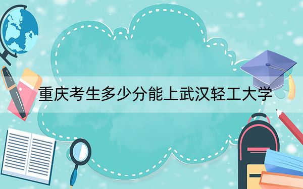 重庆考生多少分能上武汉轻工大学？2024年历史类最低535分 物理类520分