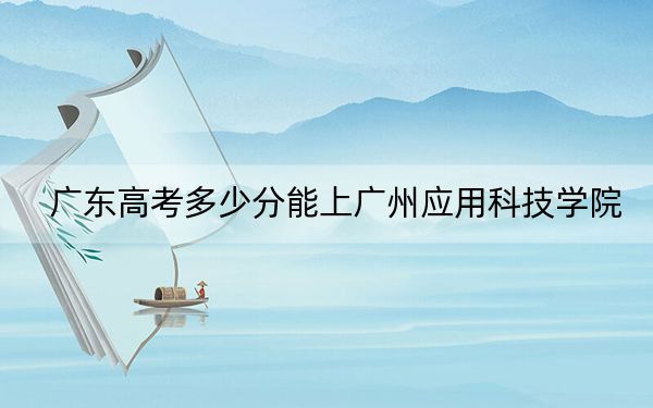 广东高考多少分能上广州应用科技学院？附2022-2024年最低录取分数线