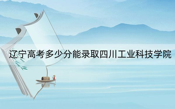 辽宁高考多少分能录取四川工业科技学院？附2022-2024年最低录取分数线