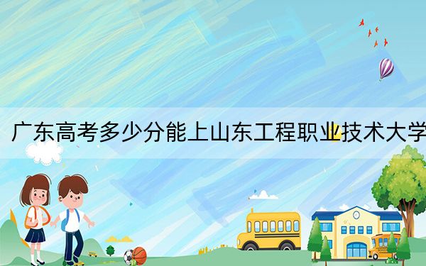 广东高考多少分能上山东工程职业技术大学？附2022-2024年最低录取分数线