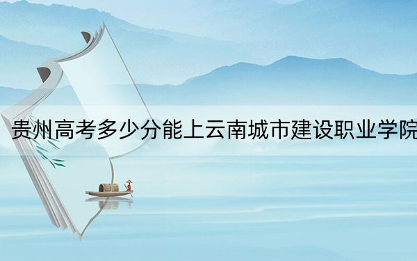 贵州高考多少分能上云南城市建设职业学院？附2022-2024年最低录取分数线