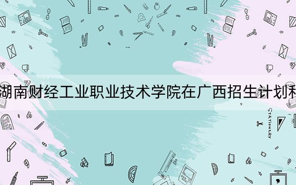 2024年湖南财经工业职业技术学院在广西招生计划和学费是多少？录取分数线是多少？