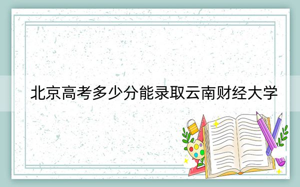 北京高考多少分能录取云南财经大学？2024年综合最低512分
