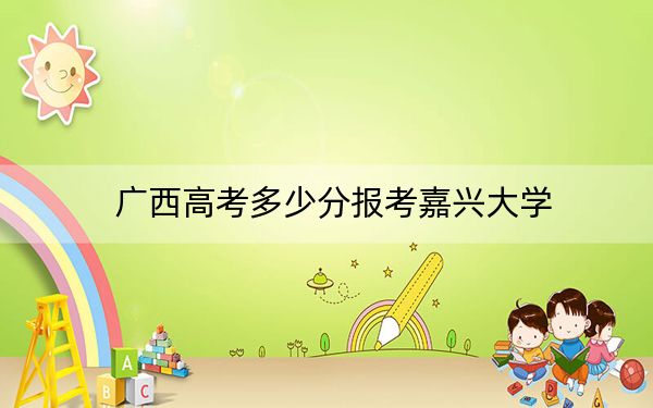 广西高考多少分报考嘉兴大学？2024年历史类最低535分 物理类510分