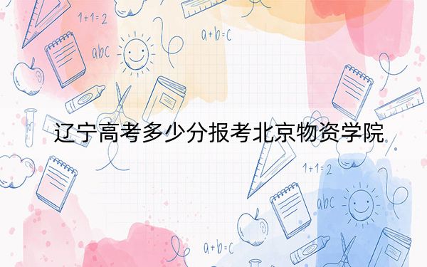 辽宁高考多少分报考北京物资学院？附2022-2024年最低录取分数线