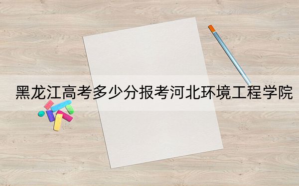 黑龙江高考多少分报考河北环境工程学院？附2022-2024年最低录取分数线