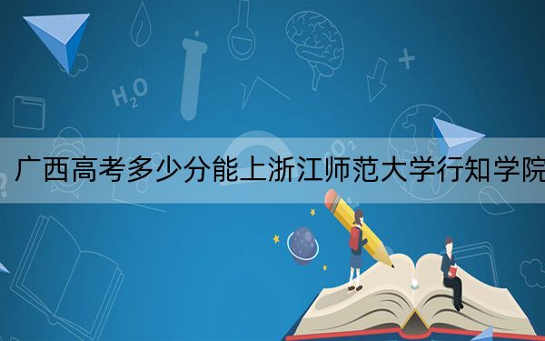 广西高考多少分能上浙江师范大学行知学院？附2022-2024年院校最低投档线