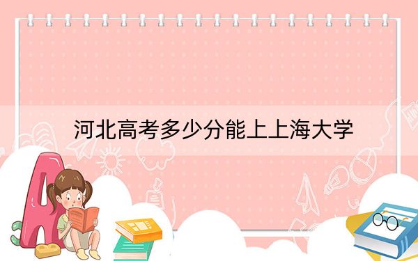 河北高考多少分能上上海大学?附带近三年最低录取分数线