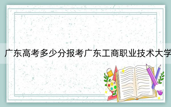 广东高考多少分报考广东工商职业技术大学？附2022-2024年最低录取分数线