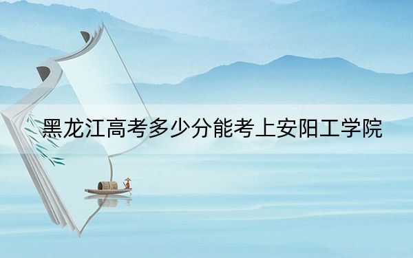 黑龙江高考多少分能考上安阳工学院？附2022-2024年最低录取分数线