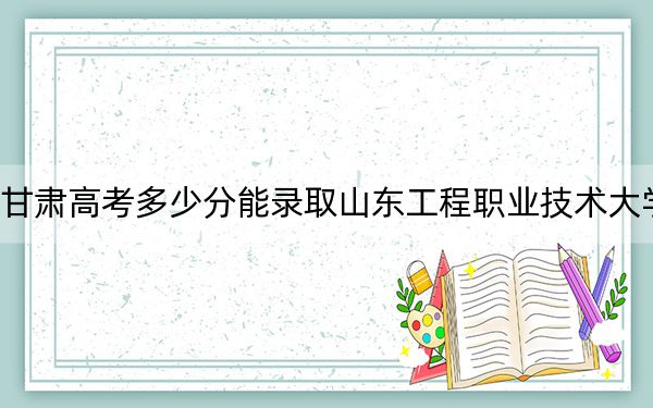 甘肃高考多少分能录取山东工程职业技术大学？附2022-2024年最低录取分数线