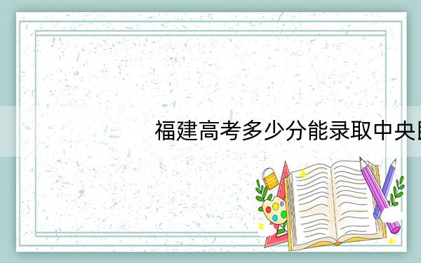 福建高考多少分能录取中央民族大学?2024年历史类录取分594分 物理类620分