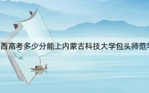 广西高考多少分能上内蒙古科技大学包头师范学院？附2022-2024年最低录取分数线