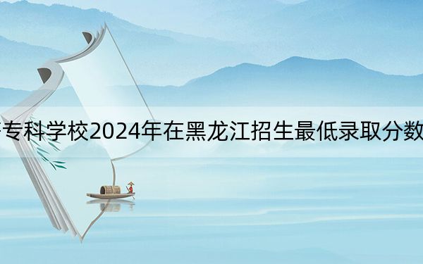 黑龙江护理高等专科学校2024年在黑龙江招生最低录取分数线和招生计划公布!