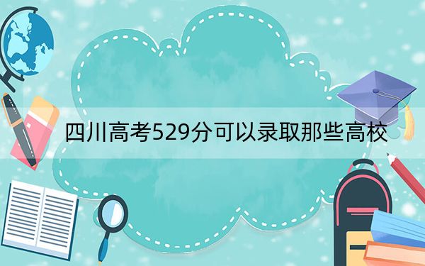 四川高考529分可以录取那些高校？ 2024年一共31所大学录取