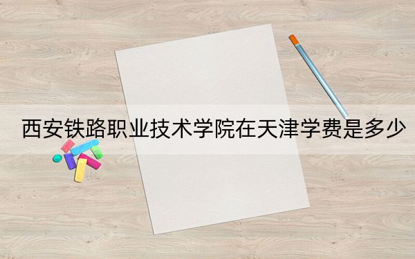 西安铁路职业技术学院在天津学费是多少？招生计划？录取分数线是多少？