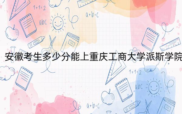 安徽考生多少分能上重庆工商大学派斯学院？2024年历史类投档线478分 物理类484分