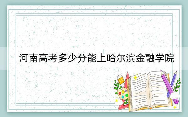 河南高考多少分能上哈尔滨金融学院？2024年文科最低487分 理科467分