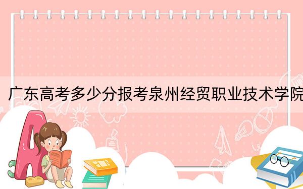 广东高考多少分报考泉州经贸职业技术学院？附2022-2024年最低录取分数线