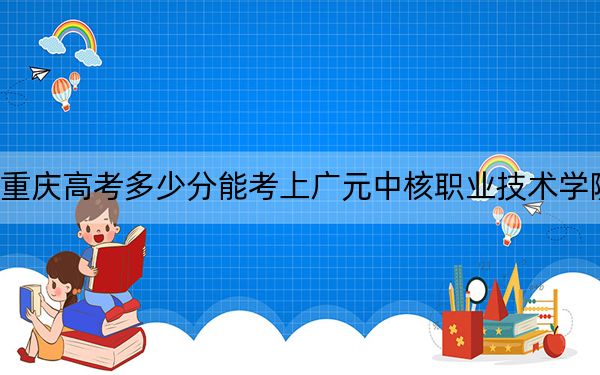 重庆高考多少分能考上广元中核职业技术学院?2024年历史类录取分180分 物理类录取分180分