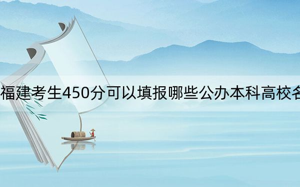 福建考生450分可以填报哪些公办本科高校名单？（供2025年考生参考）
