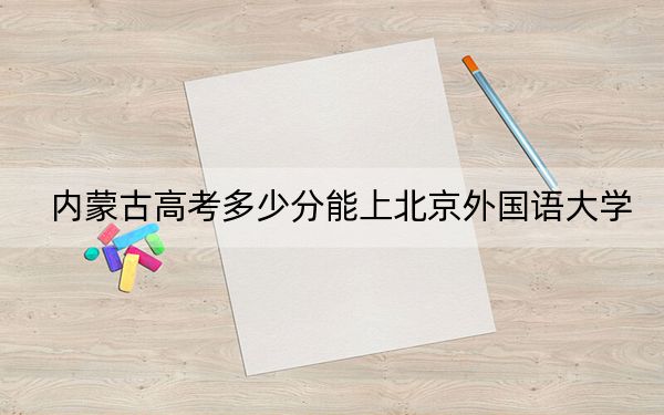 内蒙古高考多少分能上北京外国语大学？附2022-2024年最低录取分数线