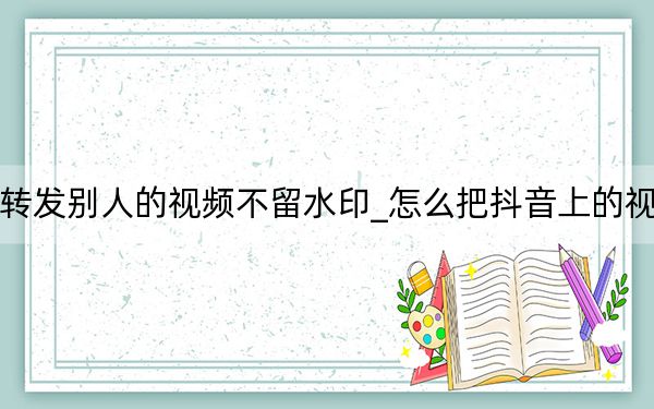 抖音怎样转发别人的视频不留水印_怎么把抖音上的视频去掉水印