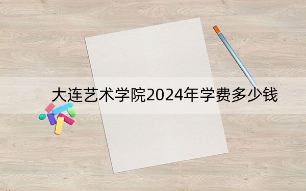 大连艺术学院2024年学费多少钱？每年27000元（各专业收费标准）