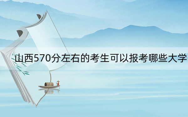 山西570分左右的考生可以报考哪些大学？