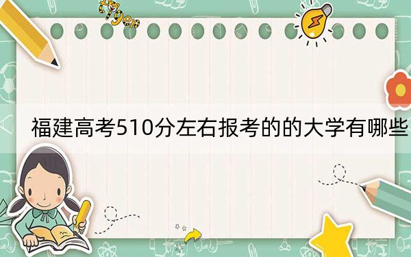 福建高考510分左右报考的的大学有哪些？ 2024年有67所录取最低分510的大学