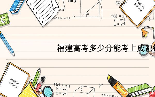 福建高考多少分能考上成都锦城学院？2024年历史类录取分458分 物理类投档线491分