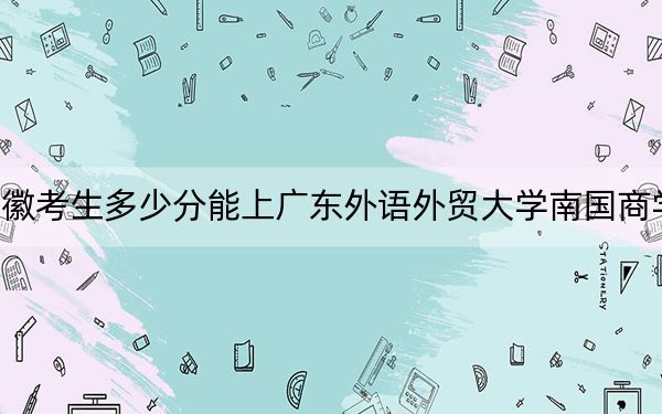 安徽考生多少分能上广东外语外贸大学南国商学院？附近三年最低院校投档线