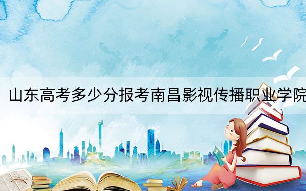 山东高考多少分报考南昌影视传播职业学院?2024年综合318分