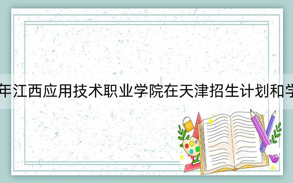 2024年江西应用技术职业学院在天津招生计划和学费是多少？录取分数线是多少？