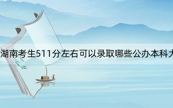 湖南考生511分左右可以录取哪些公办本科大学？（供2025届高三考生参考）